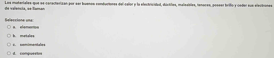 Los materiales que se caracterizan por ser buenos conductores del calor y la electricidad, dúctiles, maleables, tenaces, poseer brillo y ceder sus electrones
de valencia, se llaman
Seleccione una:
a. elementos
b. metales
c. semimentales
d. compuestos