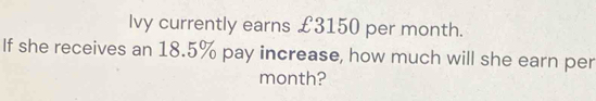 Ivy currently earns £3150 per month. 
If she receives an 18.5% pay increase, how much will she earn per 
month?