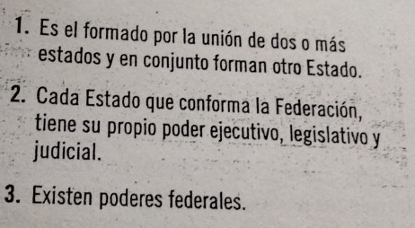 Es el formado por la unión de dos o más 
estados y en conjunto forman otro Estado. 
2. Cada Estado que conforma la Federación, 
tiene su propio poder ejecutivo, legislativo y 
judicial. 
3. Existen poderes federales.