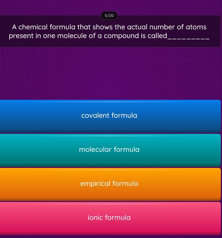 5/20
A chemical formula that shows the actual number of atoms
present in one molecule of a compound is called_
covalent formula
molecular formula
empirical formula
ionic formula