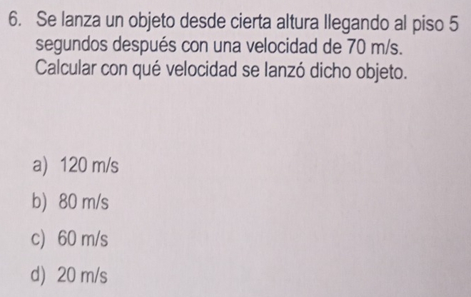 Se lanza un objeto desde cierta altura llegando al piso 5
segundos después con una velocidad de 70 m/s.
Calcular con qué velocidad se lanzó dicho objeto.
a) 120 m/s
b 80 m/s
c) 60 m/s
d) 20 m/s