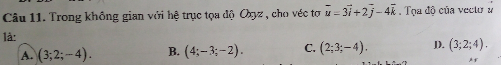 vector u
Câu 11. Trong không gian với hệ trục tọa độ Oxyz , cho véc tơ vector u=3vector i+2vector j-4vector k. Tọa độ của vectơ u
là:
D. (3;2;4).
A. (3;2;-4).
B. (4;-3;-2).
C. (2;3;-4).