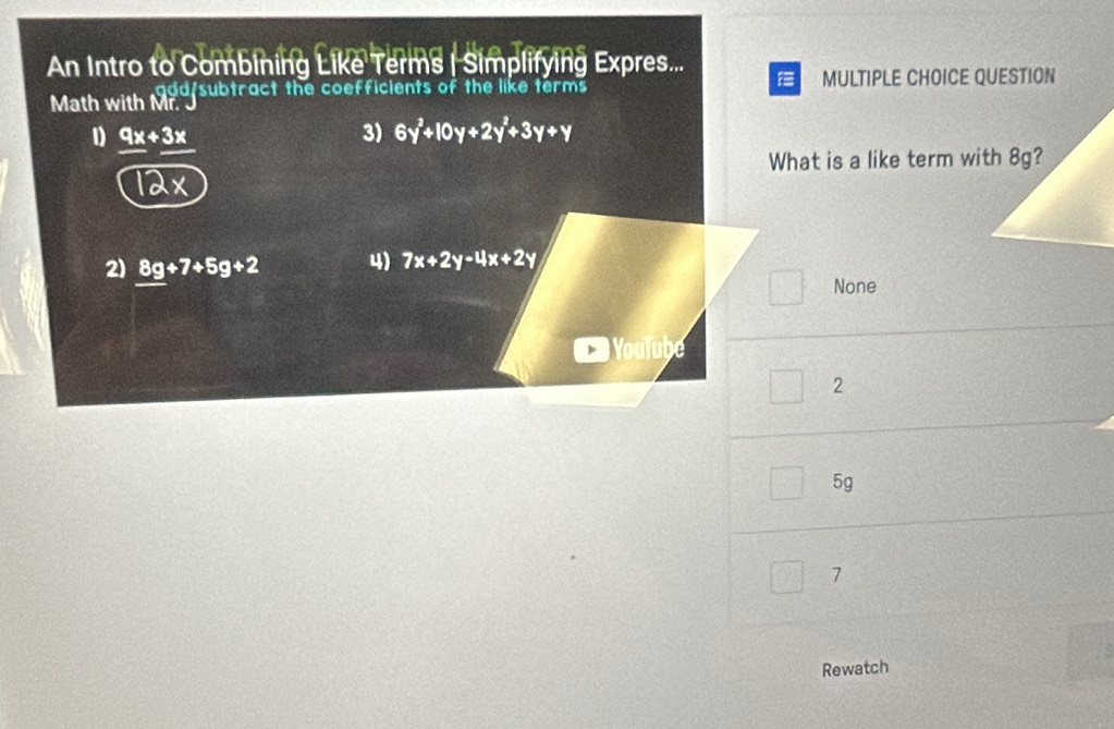 An Intro to Combining Like Terms | Simplifying Expres...

dd/subtract the coefficients of the like terms MULTIPLE CHOICE QUESTION
Math with Mr. 
1 9x+3x
3) 6y^2+10y+2y^2+3y+y
What is a like term with 8g?
1dx
2) 8g+7+5g+2 4) 7x+2y-4x+2y
None
oulube
2
5g
7
Rewatch