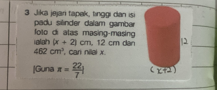 Jika jejari tapak, tınggi dan isi 
padu silinder dalam gambar 
folo di atas masing-masing 
iaish (x+2)cm, . . 12 cm dan
462cm^3 , cari nilal x. 
[Guna π = 22/7 ]