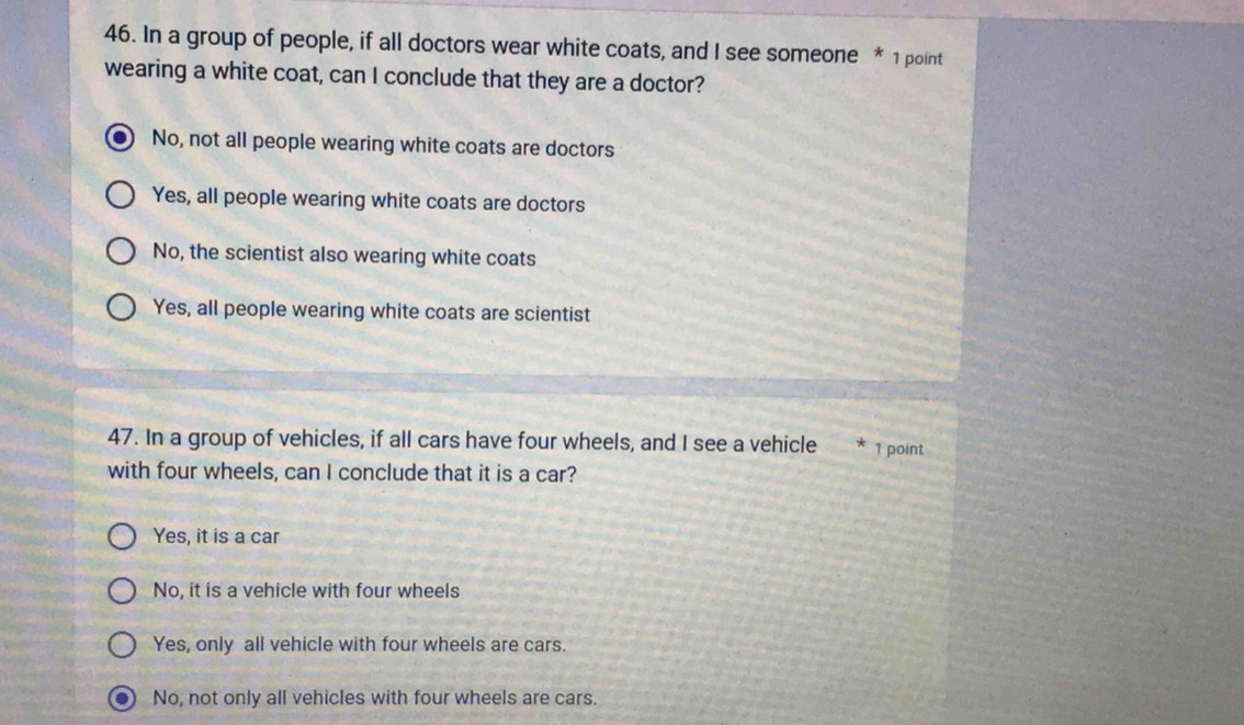 In a group of people, if all doctors wear white coats, and I see someone * 1 point
wearing a white coat, can I conclude that they are a doctor?
No, not all people wearing white coats are doctors
Yes, all people wearing white coats are doctors
No, the scientist also wearing white coats
Yes, all people wearing white coats are scientist
47. In a group of vehicles, if all cars have four wheels, and I see a vehicle * 1 point
with four wheels, can I conclude that it is a car?
Yes, it is a car
No, it is a vehicle with four wheels
Yes, only all vehicle with four wheels are cars.
. No, not only all vehicles with four wheels are cars.