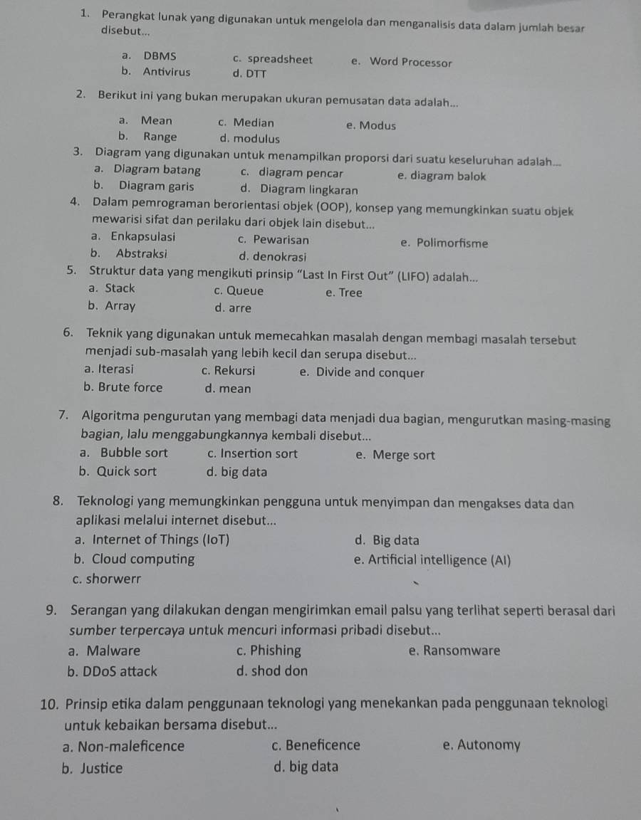 Perangkat lunak yang digunakan untuk mengelola dan menganalisis data dalam jumlah besar
disebut...
a. DBMS c. spreadsheet e. Word Processor
b. Antivirus d. DTT
2. Berikut ini yang bukan merupakan ukuran pemusatan data adalah...
a. Mean c. Median e. Modus
b. Range d. modulus
3. Diagram yang digunakan untuk menampilkan proporsi dari suatu keseluruhan adalah...
a. Diagram batang c. diagram pencar e. diagram balok
b. Diagram garis d. Diagram lingkaran
4. Dalam pemrograman berorientasi objek (OOP), konsep yang memungkinkan suatu objek
mewarisi sifat dan perilaku dari objek lain disebut...
a. Enkapsulasi c. Pewarisan e. Polimorfisme
b. Abstraksi d. denokrasi
5. Struktur data yang mengikuti prinsip “Last In First Out” (LIFO) adalah...
a. Stack c. Queue e. Tree
b.Array d. arre
6. Teknik yang digunakan untuk memecahkan masalah dengan membagi masalah tersebut
menjadi sub-masalah yang lebih kecil dan serupa disebut...
a. Iterasi c. Rekursi e. Divide and conquer
b. Brute force d. mean
7. Algoritma pengurutan yang membagi data menjadi dua bagian, mengurutkan masing-masing
bagian, lalu menggabungkannya kembali disebut...
a. Bubble sort c. Insertion sort e. Merge sort
b. Quick sort d. big data
8. Teknologi yang memungkinkan pengguna untuk menyimpan dan mengakses data dan
aplikasi melalui internet disebut...
a. Internet of Things (IoT) d. Big data
b. Cloud computing e. Artificial intelligence (AI)
c. shorwerr
9. Serangan yang dilakukan dengan mengirimkan email palsu yang terlihat seperti berasal dari
sumber terpercaya untuk mencuri informasi pribadi disebut...
a. Malware c. Phishing e. Ransomware
b. DDoS attack d. shod don
10. Prinsip etika dalam penggunaan teknologi yang menekankan pada penggunaan teknologi
untuk kebaikan bersama disebut...
a. Non-maleficence c. Beneficence e. Autonomy
b. Justice d. big data