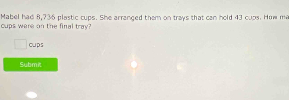 Mabel had 8,736 plastic cups. She arranged them on trays that can hold 43 cups. How ma 
cups were on the final tray? 
□ cups 
Submit