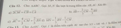 Cho △ ABC. Gọi M, N lần lượt là trung điểm của AB, AC. Khi đó: 
a) 2overline CM=overline CB+overline CA b) overline AB=- 2/3 overline CM- 4/3 overline BN
c) overline AC= 4/3 overline CM+ 2/3 overline BN d) overline MN= 1/3 overline BN- 1/3 overline CM. 
ân 13 Cho △ ABC. Gọi / là điểm trên cạnh BC sao cho 2Cl=3Bl và / là điểm trê
vector AC Khi đó: