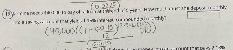 Jazmine needs $40,000 to pay off a loan at the end of 5 years. How much must she deposit monthly 
into a savings account that yields 1.15% interest, compounded monthly? 
it the money into an account that pays 2.13%