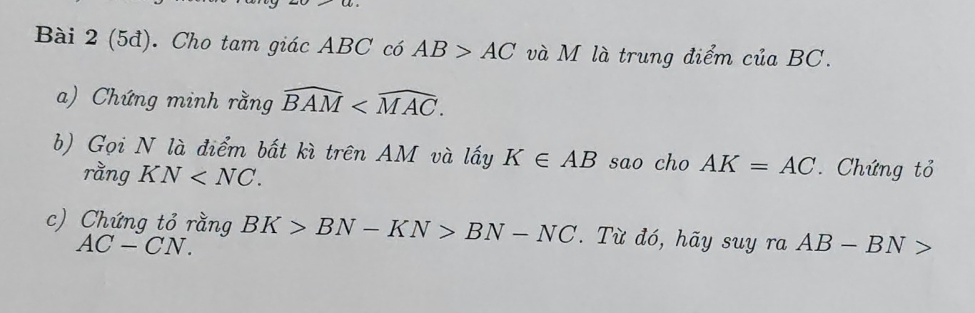 (5đ). Cho tam giác ABC có AB>AC và M là trung điểm ciaBC. 
a) Chứng minh rằng widehat BAM . 
b) Gọi N là điểm bất kì trên AM và lấy K∈ AB sao cho AK=AC Chứng tỏ 
rằng KN . 
c) Chứng tỏ rằng BK>BN-KN>BN-NC. Từ đó, hãy suy ra AB-BN>
AC-CN.