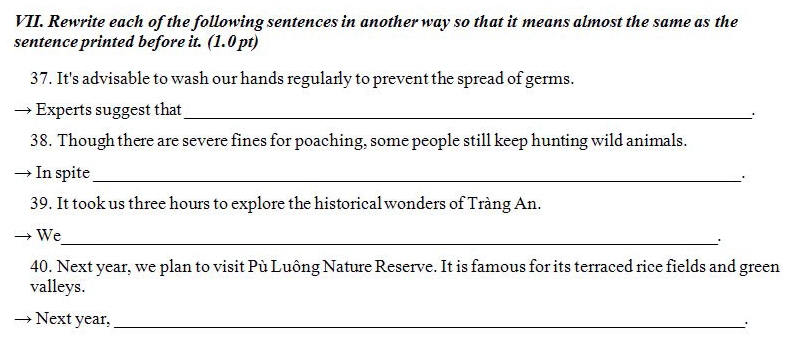 Rewrite each of the following sentences in another way so that it means almost the same as the 
sentence printed before it. (1.0 pt) 
37. It's advisable to wash our hands regularly to prevent the spread of germs. 
Experts suggest that_ 
` 
38. Though there are severe fines for poaching, some people still keep hunting wild animals. 
In spite_ 
39. It took us three hours to explore the historical wonders of Tràng An. 
We 
_. 
40. Next year, we plan to visit Pù Luông Nature Reserve. It is famous for its terraced rice fields and green 
valleys. 
Next year,_