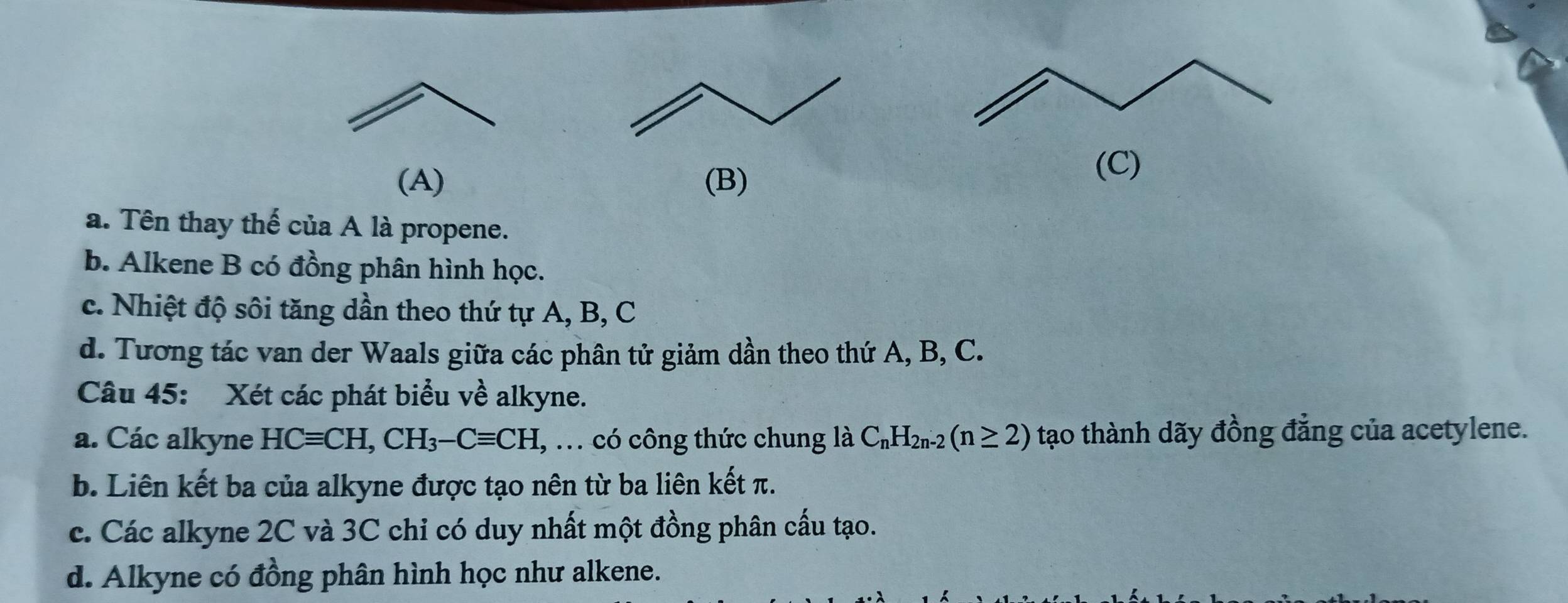 a. Tên thay thế của A là propene.
b. Alkene B có đồng phân hình học.
c. Nhiệt độ sôi tăng dần theo thứ tự A, B, C
d. Tương tác van der Waals giữa các phân tử giảm dần theo thứ A, B, C.
Câu 45: Xét các phát biểu về alkyne.
a. Các alkyne HCequiv CH, CH_3-Cequiv CH , ... có công thức chung là C_nH_2n-2(n≥ 2) tạo thành dãy đồng đẳng của acetylene.
b. Liên kết ba của alkyne được tạo nên từ ba liên kết π.
c. Các alkyne 2C và 3C chỉ có duy nhất một đồng phân cấu tạo.
d. Alkyne có đồng phân hình học như alkene.