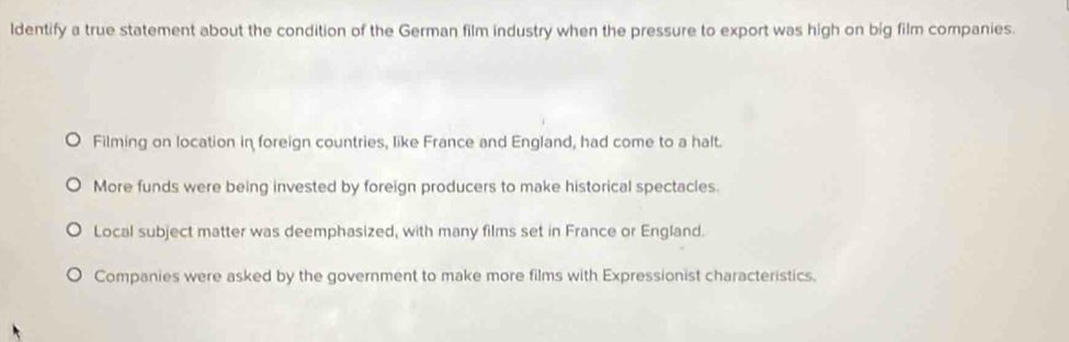 ldentify a true statement about the condition of the German film industry when the pressure to export was high on big film companies.
Filming on location in foreign countries, like France and England, had come to a halt.
More funds were being invested by foreign producers to make historical spectacles.
Local subject matter was deemphasized, with many films set in France or England.
Companies were asked by the government to make more films with Expressionist characteristics.