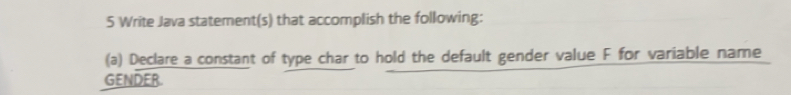 Write Java statement(s) that accomplish the following: 
(a) Declare a constant of type char to hold the default gender value F for variable name 
GENDER.