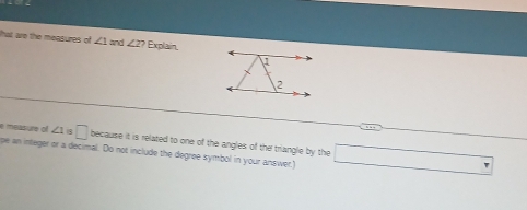 that are the measures of ∠ 1 and ∠ 2? Explain, 
e measure of ∠ 1 □ because it is related to one of the angles of the triangle by the 
pe an integer or a decimal. Do not include the degree symbol in your answer.) 
overline 