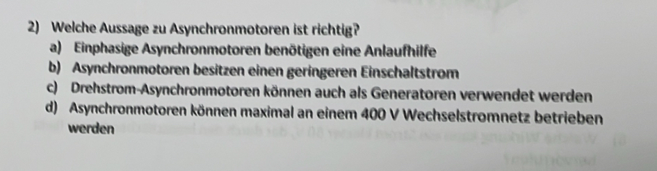 Welche Aussage zu Asynchronmotoren ist richtig?
a) Einphasige Asynchronmotoren benötigen eine Anlaufhilfe
b) Asynchronmotoren besitzen einen geringeren Einschaltstrom
c) Drehstrom-Asynchronmotoren können auch als Generatoren verwendet werden
d) Asynchronmotoren können maximal an einem 400 V Wechselstromnetz betrieben
werden