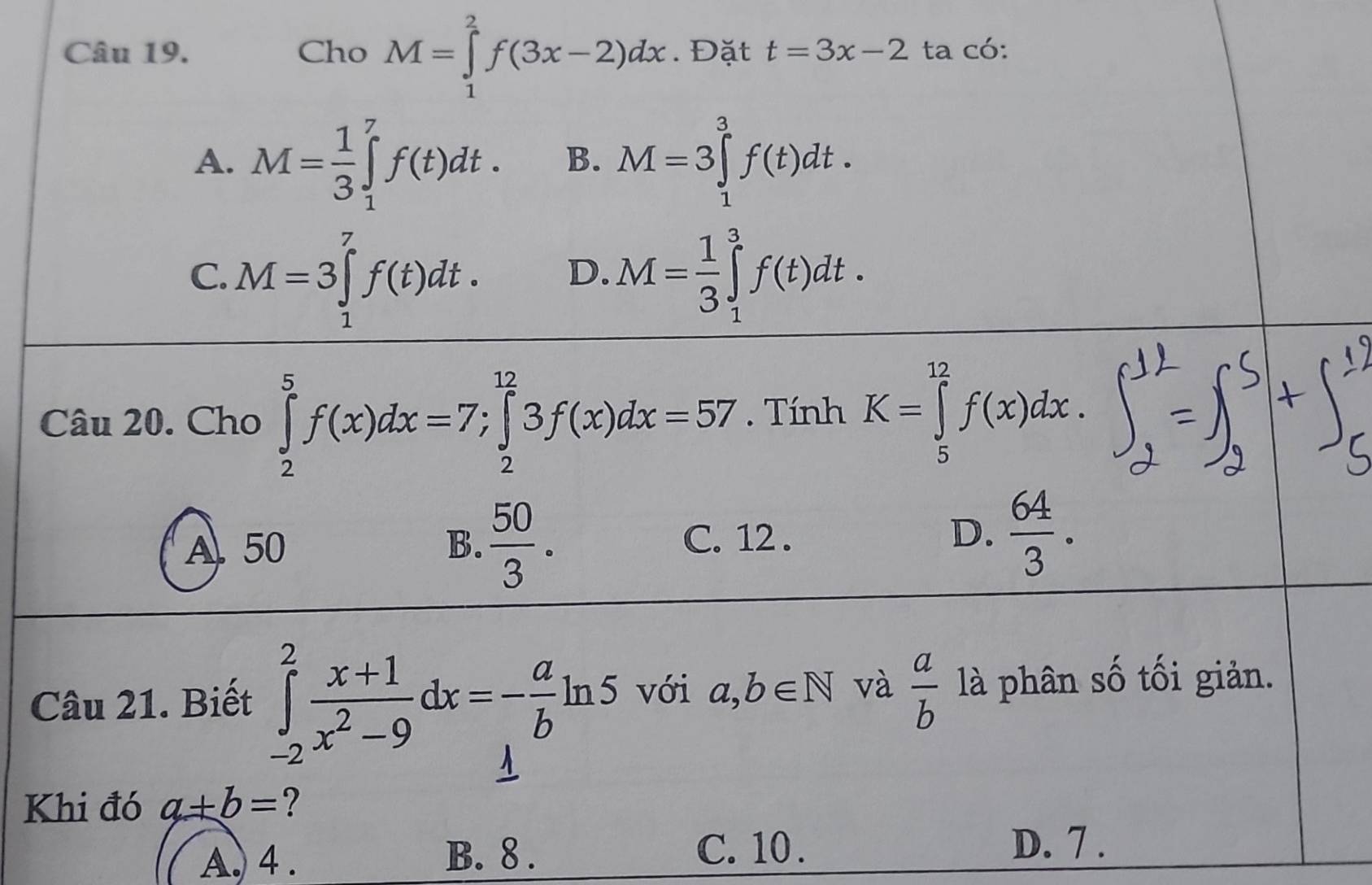 Cho M=∈tlimits _1^(2f(3x-2)dx. Đặt t=3x-2 ta có:
A. M=frac 1)3∈tlimits _1^(7f(t)dt. B. M=3∈tlimits _1^3f(t)dt.
C. M=3∈tlimits _1^7f(t)dt. D. M=frac 1)3∈tlimits _1^(3f(t)dt. 
Câu 20. Cho ∈tlimits _2^5f(x)dx=7; ∈tlimits _2^(12)3f(x)dx=57. Tính K=∈tlimits _5^(12)f(x)dx.
A. 50 B. frac 50)3. C. 12. D.  64/3 . 
Câu 21. Biết ∈tlimits _(-2)^2 (x+1)/x^2-9 dx=- a/b ln 5 với a,b∈ N và  a/b  là phân số tối giản.
Khi đó a+b= ?
A. 4. B. 8.
C. 10. D. 7.