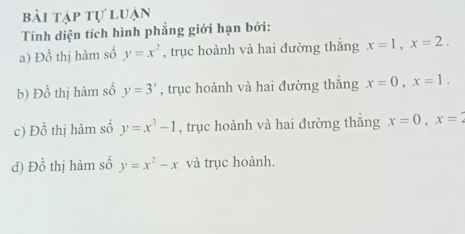 bài tập tự luận
Tính diện tích hình phẳng giới hạn bởi:
a) Đồ thị hàm số y=x^2 , trục hoành và hai đường thăng x=1, x=2. 
b) Đồ thị hàm số y=3^x , trục hoành và hai đường thắng x=0, x=1. 
c) Đồ thị hàm số y=x^3-1 , trục hoành và hai đường thăng x=0, x=2
d) Đồ thị hàm số y=x^2-x và trục hoành.