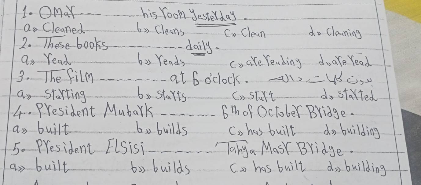 Omar _his room yesterday.
a, Cleaned _6, Cleans_
C. Clean do Cleaning
2. These books_
daily.
a, read 6,, reads c, are reading do are read
3. The film _at 6 o'clock.
_
a starting b starts C) start do started
4. President Mubark _6th of October Bridge.
as built b) builds C. , has built _do building
5. President ELSisi __Tanya MasY Bridge.
an built 6b builds C . has built d, building