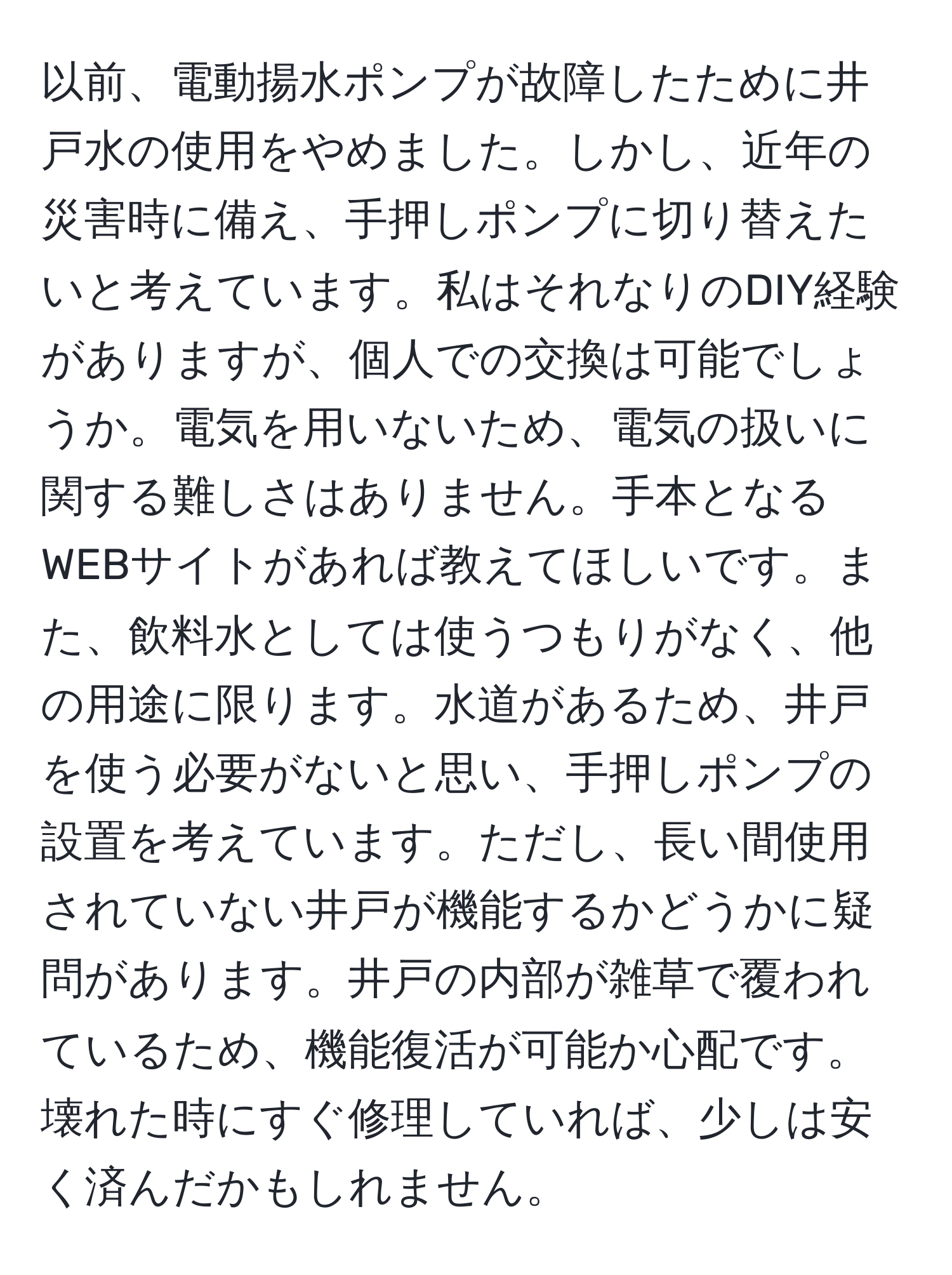 以前、電動揚水ポンプが故障したために井戸水の使用をやめました。しかし、近年の災害時に備え、手押しポンプに切り替えたいと考えています。私はそれなりのDIY経験がありますが、個人での交換は可能でしょうか。電気を用いないため、電気の扱いに関する難しさはありません。手本となるWEBサイトがあれば教えてほしいです。また、飲料水としては使うつもりがなく、他の用途に限ります。水道があるため、井戸を使う必要がないと思い、手押しポンプの設置を考えています。ただし、長い間使用されていない井戸が機能するかどうかに疑問があります。井戸の内部が雑草で覆われているため、機能復活が可能か心配です。壊れた時にすぐ修理していれば、少しは安く済んだかもしれません。