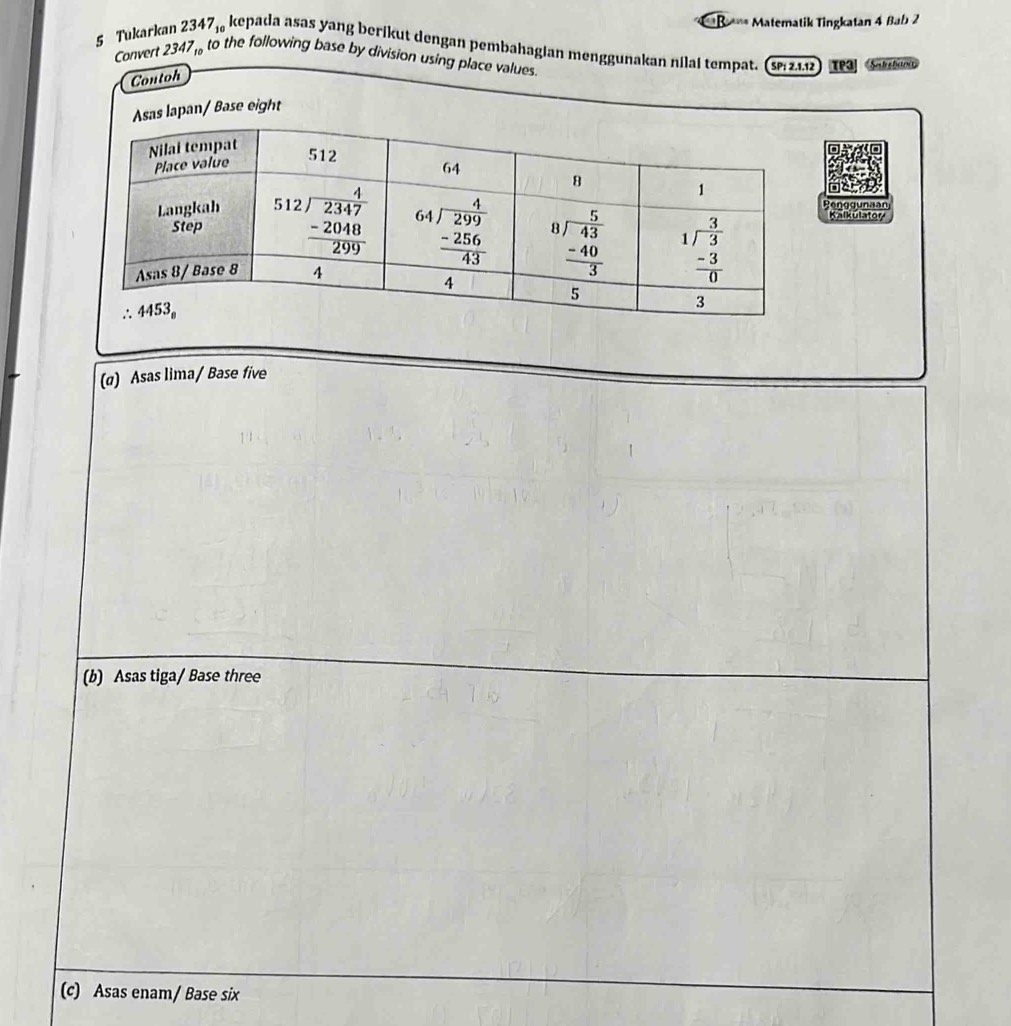 ==B==* Matematik Tingkatan 4 Bab 2
5 Tukarkan 2347, kepada asas yang berikut dengan pembahagian menggunakan nilai tempat. (s 21.12  τP Satetava
Convert 2347, to the following base by division using place values
Contoh
as lapan/ Base eight
Benggunaan
(@) Asas lima/ Base five
(b) Asas tiga/ Base three
(c) Asas enam/ Base six