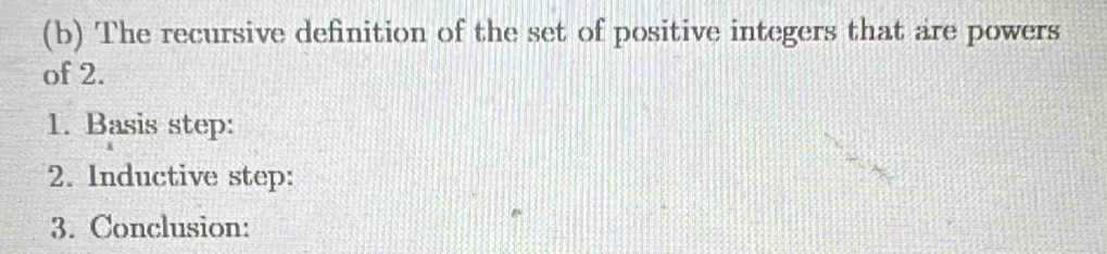 The recursive definition of the set of positive integers that are powers 
of 2. 
1. Basis step: 
2. Inductive step: 
3. Conclusion: