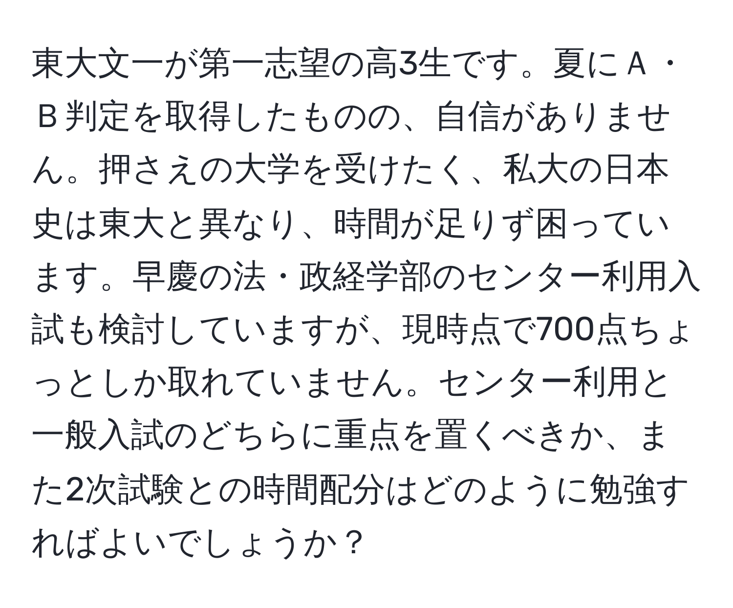 東大文一が第一志望の高3生です。夏にＡ・Ｂ判定を取得したものの、自信がありません。押さえの大学を受けたく、私大の日本史は東大と異なり、時間が足りず困っています。早慶の法・政経学部のセンター利用入試も検討していますが、現時点で700点ちょっとしか取れていません。センター利用と一般入試のどちらに重点を置くべきか、また2次試験との時間配分はどのように勉強すればよいでしょうか？