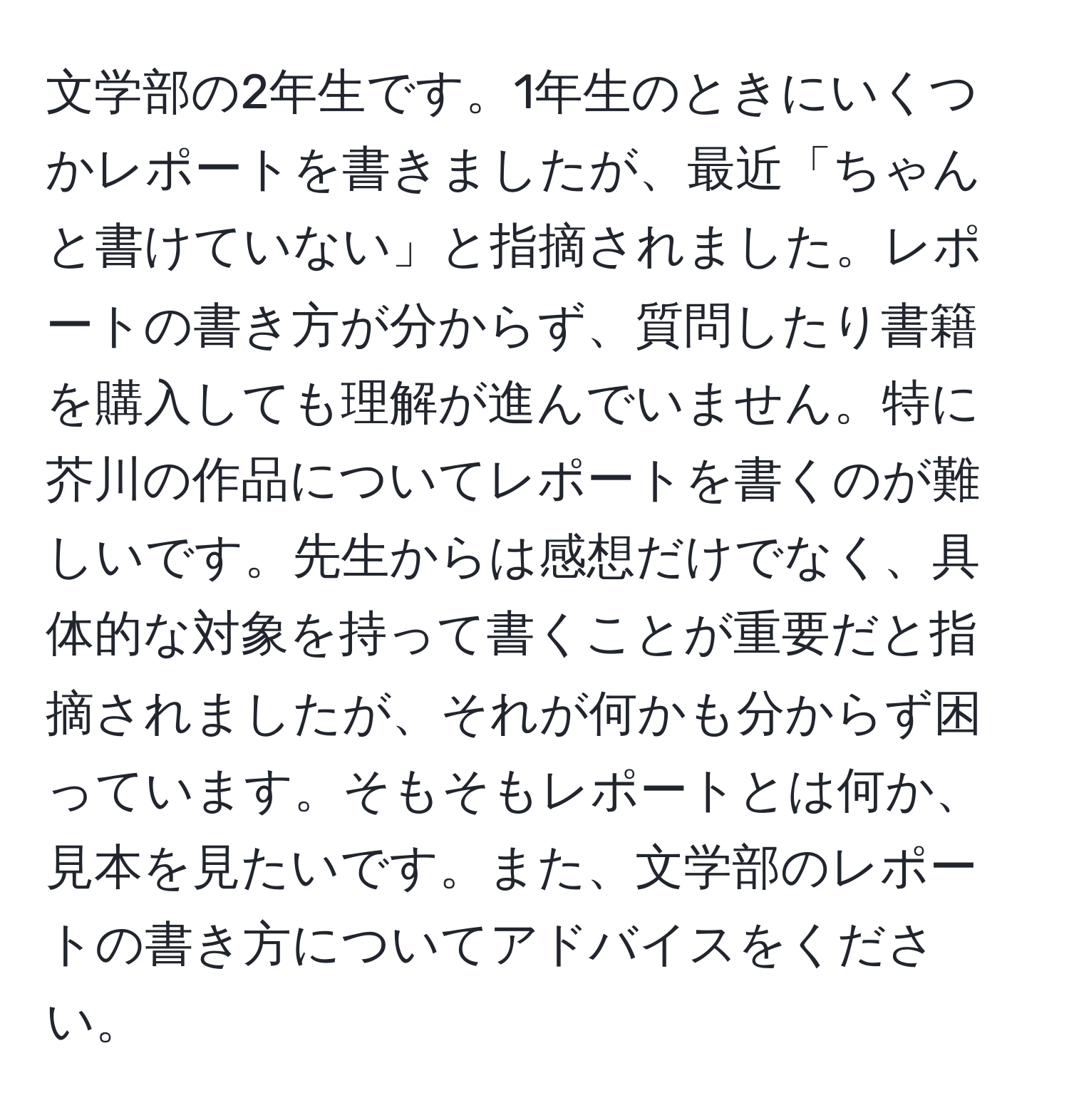 文学部の2年生です。1年生のときにいくつかレポートを書きましたが、最近「ちゃんと書けていない」と指摘されました。レポートの書き方が分からず、質問したり書籍を購入しても理解が進んでいません。特に芥川の作品についてレポートを書くのが難しいです。先生からは感想だけでなく、具体的な対象を持って書くことが重要だと指摘されましたが、それが何かも分からず困っています。そもそもレポートとは何か、見本を見たいです。また、文学部のレポートの書き方についてアドバイスをください。