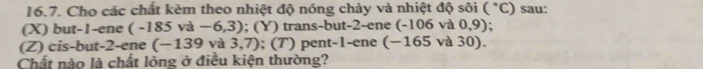 Cho các chất kèm theo nhiệt độ nóng chảy và nhiệt độ sôi (^circ C) sau: 
(X) but -1 -ene ( -185va-6,3); (Y) trans-but -2 -ene (-106 và 0,9); 
(Z) cis-but -2 -ene (-139 và 3,7) ); (T) pent -1 -ene (−165 và 30). 
Chất nào là chất lỏng ở điều kiện thường?