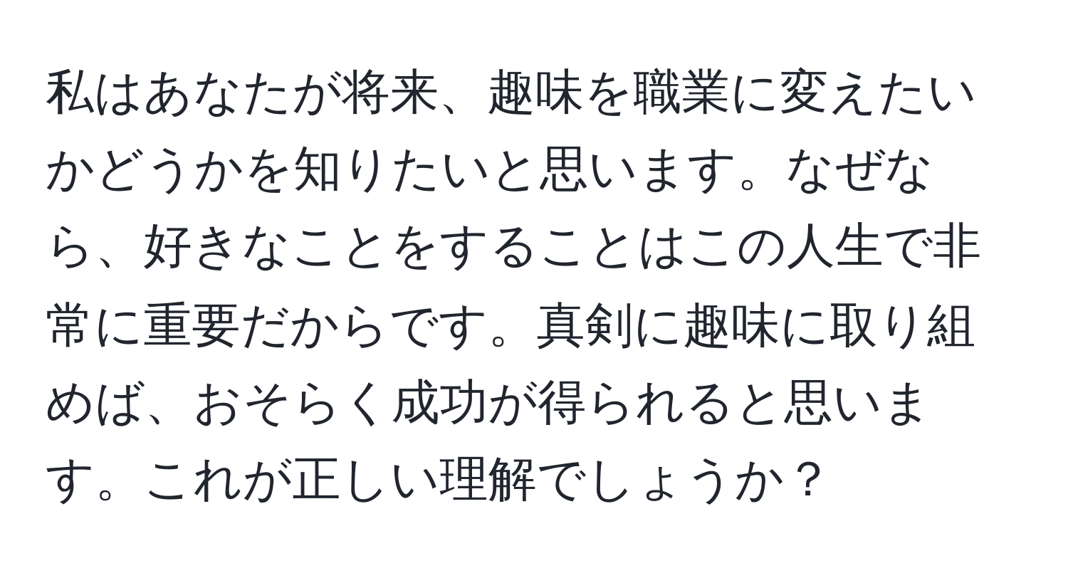 私はあなたが将来、趣味を職業に変えたいかどうかを知りたいと思います。なぜなら、好きなことをすることはこの人生で非常に重要だからです。真剣に趣味に取り組めば、おそらく成功が得られると思います。これが正しい理解でしょうか？