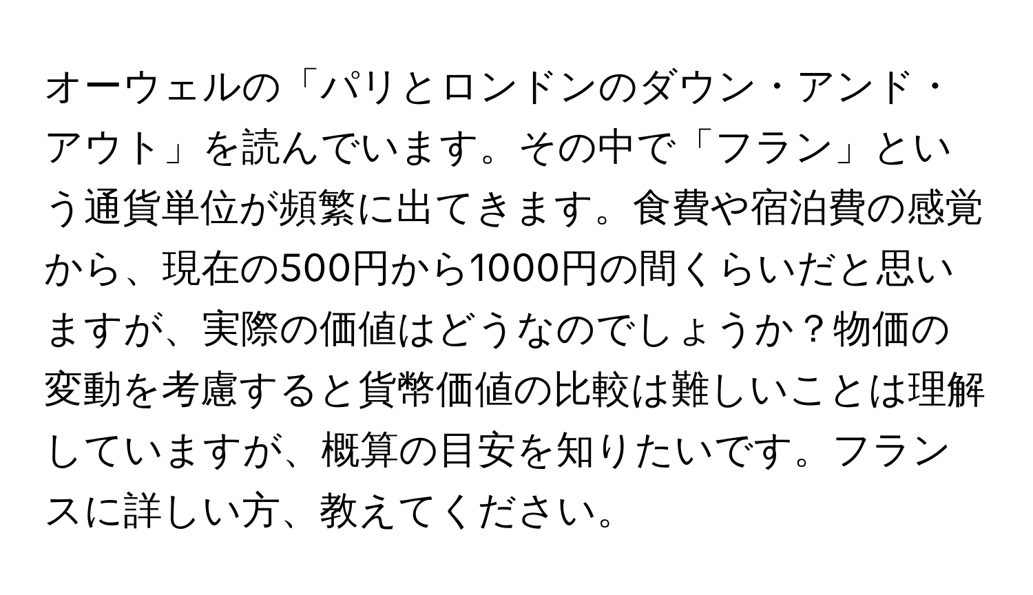 オーウェルの「パリとロンドンのダウン・アンド・アウト」を読んでいます。その中で「フラン」という通貨単位が頻繁に出てきます。食費や宿泊費の感覚から、現在の500円から1000円の間くらいだと思いますが、実際の価値はどうなのでしょうか？物価の変動を考慮すると貨幣価値の比較は難しいことは理解していますが、概算の目安を知りたいです。フランスに詳しい方、教えてください。