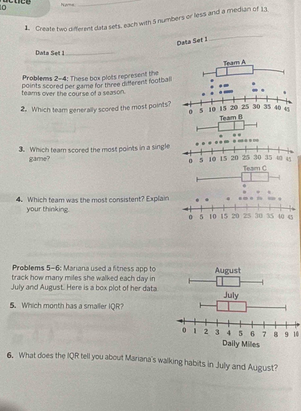 actice Name: 
_ 
1. Create two different data sets, each with 5 numbers or less and a median of 13. 
Data Set 1 
_ 
Data Set 1_ 
Problems 2-4: These box plots represent the 
points scored per game for three different football 
teams over the course of a season. 
2. Which team generally scored the most points? 
3. Which team scored the most points in a single 
game? 
4. Which team was the most consistent? Explain 
your thinking. 
Problems 5-6: Mariana used a fitness app to 
track how many miles she walked each day in 
July and August. Here is a box plot of her data. 
5. Which month has a smaller IQR?
10
6. What does the IQR tell you about Mariana's walking habits in July and August?