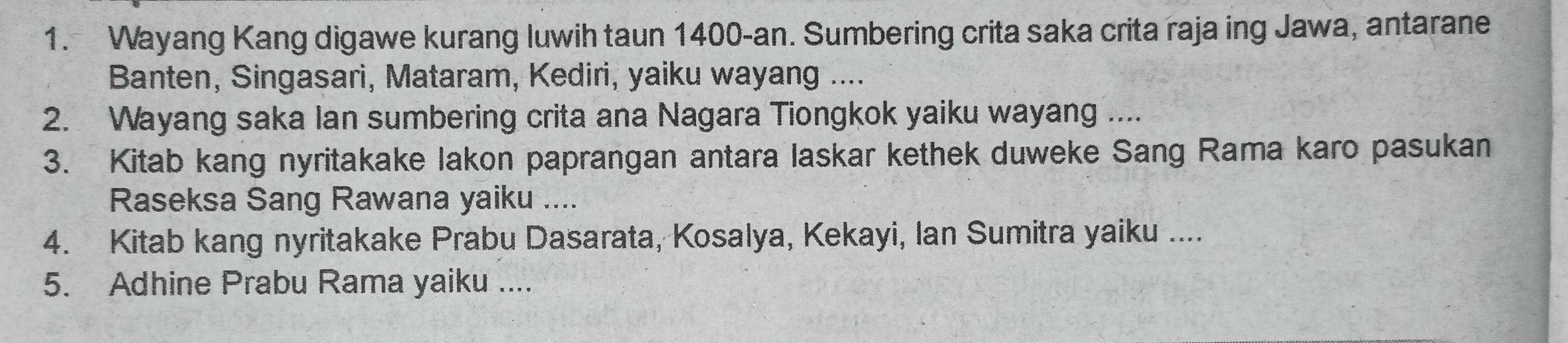 Wayang Kang digawe kurang luwih taun 1400 -an. Sumbering crita saka crita raja ing Jawa, antarane 
Banten, Singasari, Mataram, Kediri, yaiku wayang .... 
2. Wayang saka lan sumbering crita ana Nagara Tiongkok yaiku wayang .... 
3. Kitab kang nyritakake lakon paprangan antara laskar kethek duweke Sang Rama karo pasukan 
Raseksa Sang Rawana yaiku .... 
4. Kitab kang nyritakake Prabu Dasarata, Kosalya, Kekayi, Ian Sumitra yaiku .... 
5. Adhine Prabu Rama yaiku ....