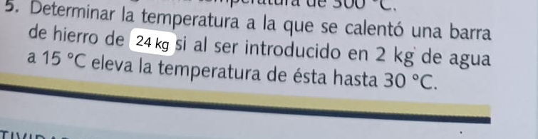 300C. 
5. Determinar la temperatura a la que se calentó una barra 
de hierro de 24ksi al ser introducido en 2 kg de agua 
a 15°C eleva la temperatura de ésta hasta 30°C.