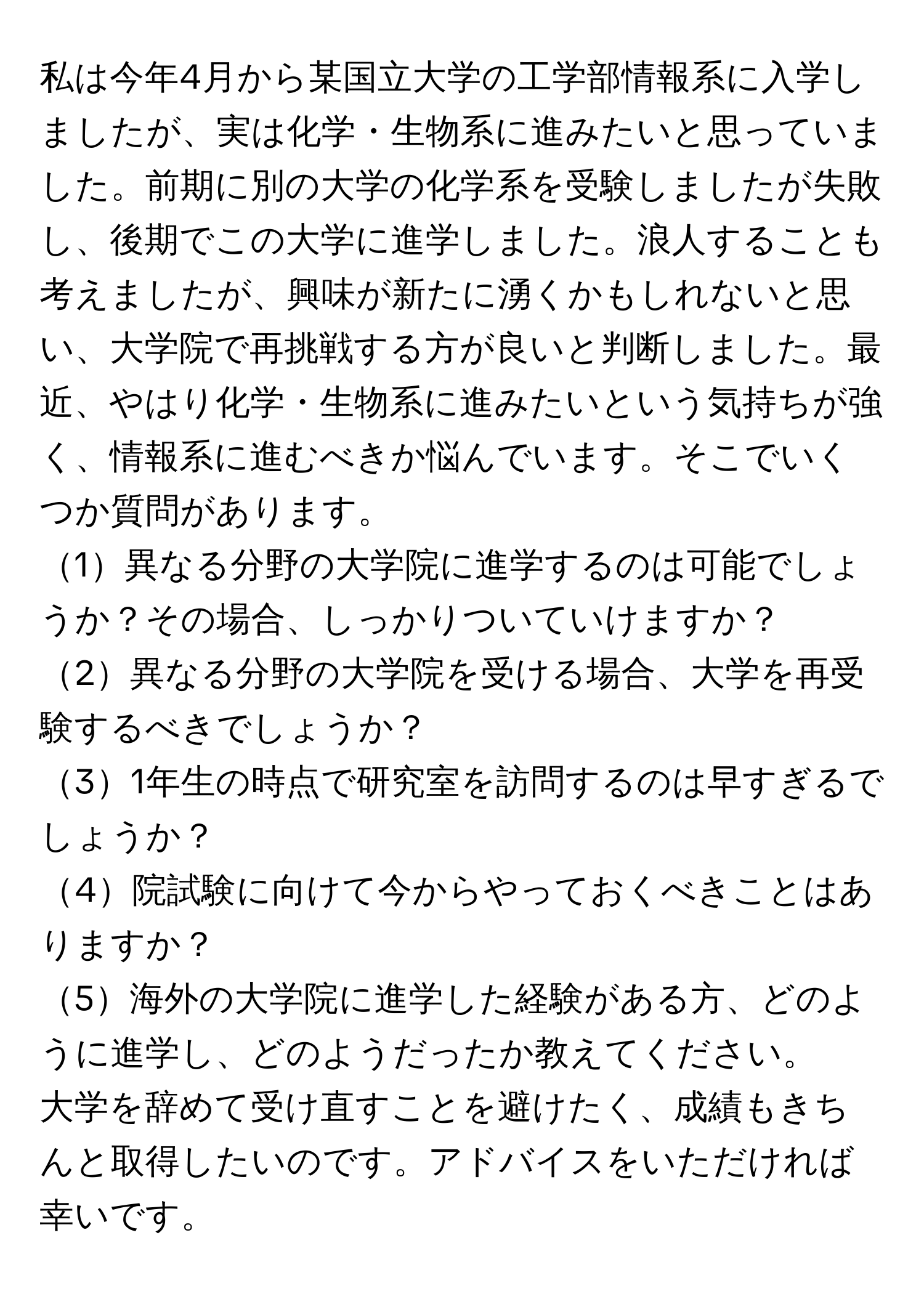 私は今年4月から某国立大学の工学部情報系に入学しましたが、実は化学・生物系に進みたいと思っていました。前期に別の大学の化学系を受験しましたが失敗し、後期でこの大学に進学しました。浪人することも考えましたが、興味が新たに湧くかもしれないと思い、大学院で再挑戦する方が良いと判断しました。最近、やはり化学・生物系に進みたいという気持ちが強く、情報系に進むべきか悩んでいます。そこでいくつか質問があります。

1異なる分野の大学院に進学するのは可能でしょうか？その場合、しっかりついていけますか？

2異なる分野の大学院を受ける場合、大学を再受験するべきでしょうか？

31年生の時点で研究室を訪問するのは早すぎるでしょうか？

4院試験に向けて今からやっておくべきことはありますか？

5海外の大学院に進学した経験がある方、どのように進学し、どのようだったか教えてください。

大学を辞めて受け直すことを避けたく、成績もきちんと取得したいのです。アドバイスをいただければ幸いです。