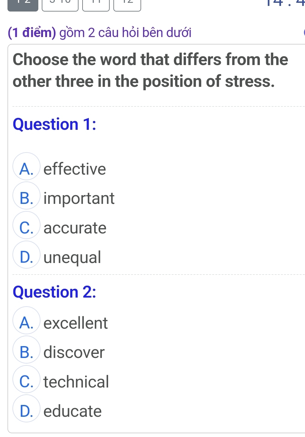 gồm 2 câu hỏi bên dưới
Choose the word that differs from the
other three in the position of stress.
Question 1:
A. effective
B. important
C. accurate
D. unequal
Question 2:
A. excellent
B. discover
C. technical
D. educate