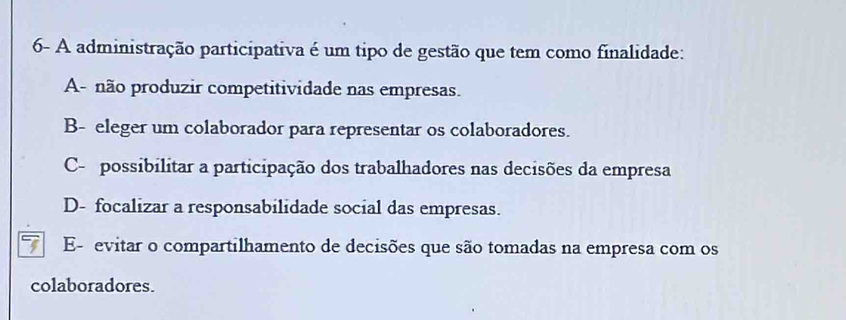 6- A administração participativa é um tipo de gestão que tem como finalidade:
A- não produzir competitividade nas empresas.
B- eleger um colaborador para representar os colaboradores.
C- possibilitar a participação dos trabalhadores nas decisões da empresa
D- focalizar a responsabilidade social das empresas.
E- evitar o compartilhamento de decisões que são tomadas na empresa com os
colaboradores.