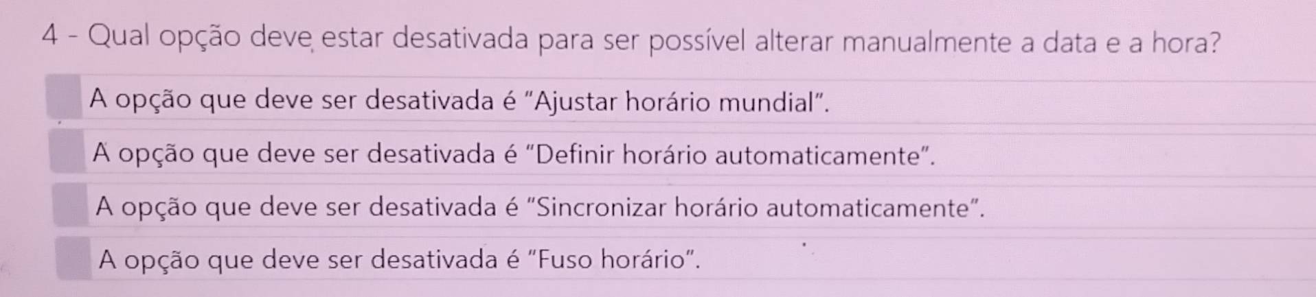 Qual opção deve estar desativada para ser possível alterar manualmente a data e a hora?
A opção que deve ser desativada é "Ajustar horário mundial".
A opção que deve ser desativada é "Definir horário automaticamente".
A opção que deve ser desativada é "Sincronizar horário automaticamente".
A opção que deve ser desativada é "Fuso horário".