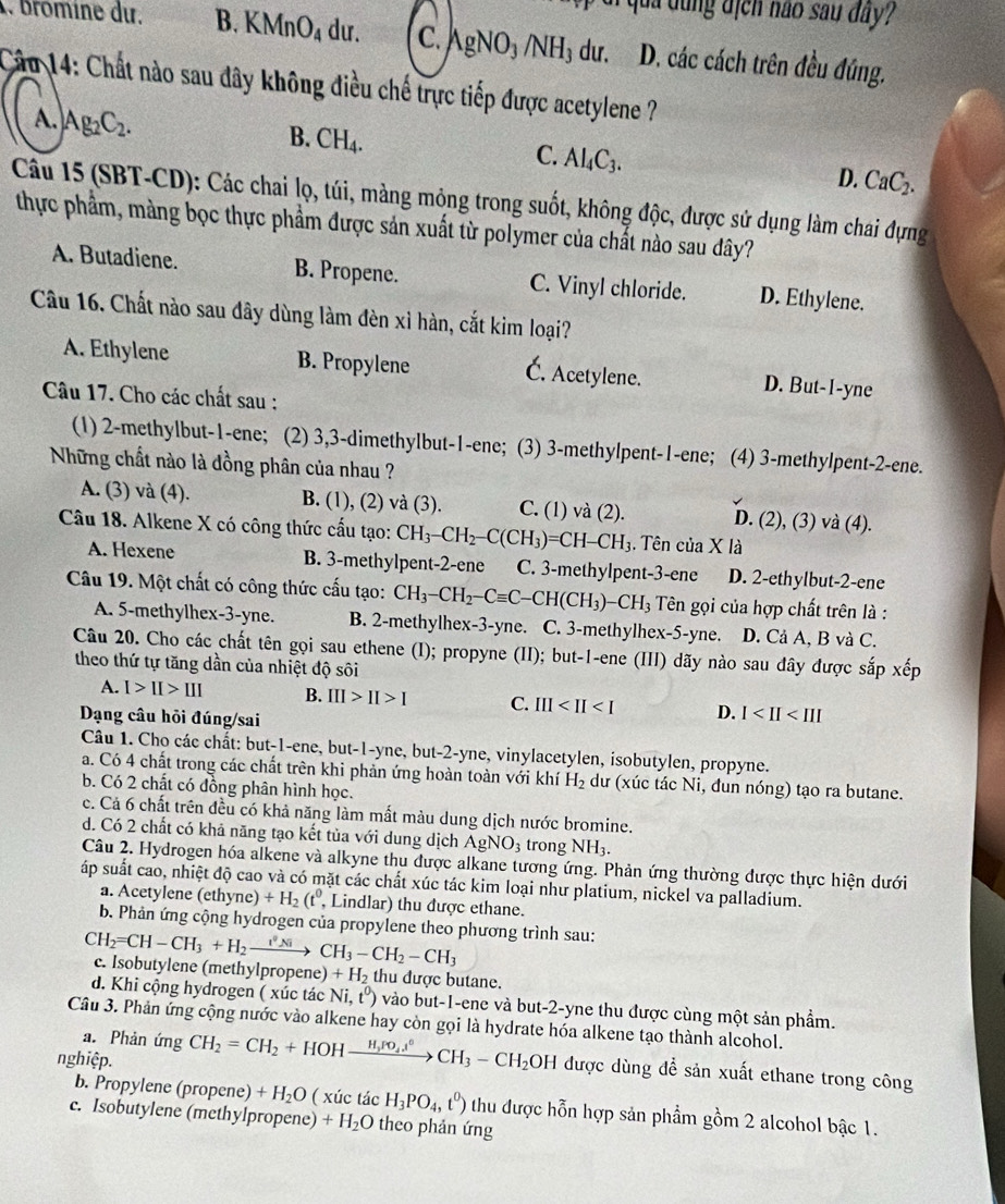 qua dung địcn não sau đây
Bromine du. B. KMnO_4 dư. C. AgNO_3/NH_3 dư. D. các cách trên đều đúng.
Cầu 14: Chất nào sau đây không điều chế trực tiếp được acetylene ?
A. Ag_2C_2. B. CH₄. C. Al₄C₃. D. CaC_2.
Câu 15 (SBT-CD): Các chai lọ, túi, màng mỏng trong suốt, không độc, được sử dụng làm chai đựng
thực phẩm, màng bọc thực phẩm được sản xuất từ polymer của chất nào sau dây?
A. Butadiene. B. Propene. C. Vinyl chloride. D. Ethylene.
Câu 16. Chất nào sau đây dùng làm đèn xỉ hàn, cắt kim loại?
A. Ethylene B. Propylene
C. Acetylene. D. But-I-yne
Câu 17. Cho các chất sau :
(1) 2-methylbut-1-ene; (2) 3,3-dimethylbut-1-ene (3) 3-methylpent-1-ene; (4) 3-methylpent-2-ene.
Những chất nào là đồng phân của nhau ?
A. (3) và (4). B. (1), (2) và (3). C. (1) và (2). D. (2), (3) và (4).
Câu 18. Alkene X có công thức cấu tạo: CH_3-CH_2-C(CH_3)=CH-CH_3. Tên của X là
A. Hexene B. 3-methylpent-2-ene C. 3-methylpent-3-ene D. 2-ethylbut-2-ene
Câu 19. Một chất có công thức cấu tạo: CH_3-CH_2-Cequiv C-CH(CH_3)-CH_3 Tên gọi của hợp chất trên là :
A. 5-methylhex-3-yne. B. 2-methylhex-3-yne. C. 3-methylhex-5-yne. D. Cả A, B và C.
Câu 20. Cho các chất tên gọi sau ethene (I); propyne (II); but-1-ene (III) dãy nào sau đây được sắp xếp
theo thứ tự tăng dần của nhiệt độ sôi
A. I>II>III B. III>II>I C. III D. I
Dạng câu hỏi đúng/sai
Câu 1. Cho các chất: but-1-ene, but-1-yne, but-2-yne, vinylacetylen, isobutylen, propyne.
a. Có 4 chất trong các chất trên khi phản ứng hoàn toàn với khí H_2 dư (xúc tác Ni, đun nóng) tạo ra butane.
b. Có 2 chất có đồng phân hình học.
c. Cá 6 chất trên đều có khả năng làm mất màu dung dịch nước bromine.
d. Có 2 chất có khả năng tạo kết tủa với dung dịch AgNO_3 trong NH_3.
Câu 2. Hydrogen hóa alkene và alkyne thu được alkane tương ứng. Phản ứng thường được thực hiện dưới
áp suất cao, nhiệt độ cao và có mặt các chất xúc tác kim loại như platium, nickel va palladium.
a. Acetylene (eth yne)+H_2(t^0, , Lindlar) thu được ethane.
b. Phản ứng cộng hydrogen của propylene theo phương trình sau:
CH_2=CH-CH_3+H_2_  CH_3-CH_2-CH_3
c. Isobutylene (methylpropene )+H_2 thu được butane.
d. Khi cộng hydrogen ( xúc tác Ni,t^0) vào but-1-ene và but-2-yne thu được cùng một sản phẩm.
Câu 3. Phản ứng cộng nước vào alkene hay còn gọi là hydrate hóa alkene tạo thành alcohol.
a. Phản ứng
nghiệp. CH_2=CH_2+HOHxrightarrow H_3ro_4l°CH_3-CH_2 OH được dùng để sản xuất ethane trong công
b. Propylene (propene) +H_2O 0 ( xúc tác H_3PO_4,t^0) thu được hỗn hợp sản phẩm gồm 2 alcohol bậc 1.
c. Isobutylene (methylpropene) +H_2O theo phản ứng