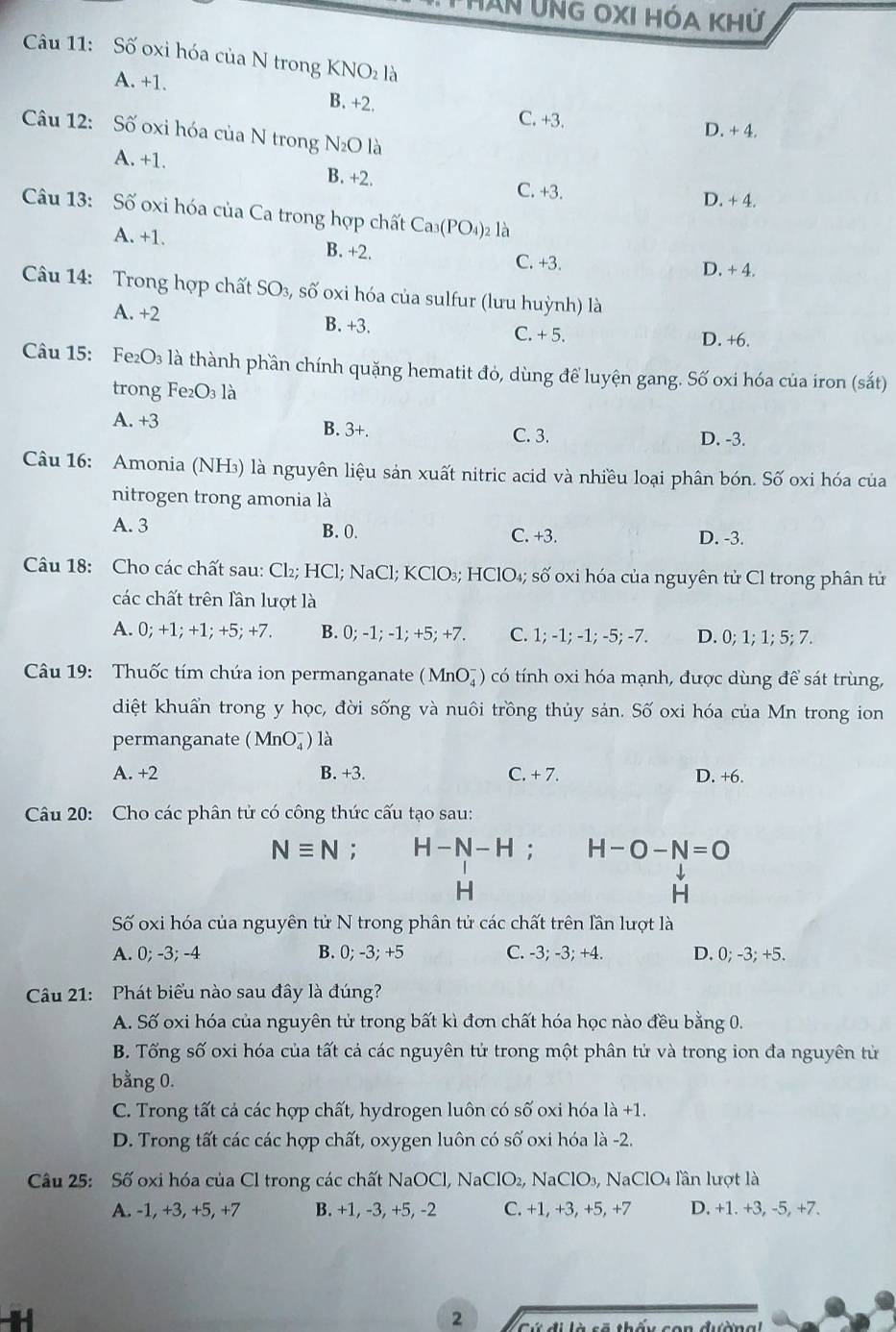 TẤn ỨnG OXI HóA Khử
Câu 11: Số oxi hóa của N trong KNO là
A. +1. B. +2. C. +3.
D. + 4.
Câu 12: Số oxi hóa của N trong N₂O là
A. +1. B. +2.
C. +3. D. + 4.
Câu 13: Số oxi hóa của Ca trong hợp chất Ca_3(PO_4) 2 là
A. +1. B. +2. C. +3. D. + 4.
Câu 14: Trong hợp chất SO_3, , số oxi hóa của sulfur (lưu huỳnh) là
A. +2 C. + 5.
B. +3. D. +6.
Câu 15: Fe₂O₃ là thành phần chính quặng hematit đỏ, dùng để luyện gang. Số oxi hóa của iron (sắt)
trong Fe₂O₃ là
A. +3 B. 3+. C. 3. D. -3.
Câu 16: Amonia (NH₃) là nguyên liệu sản xuất nitric acid và nhiều loại phân bón. Số oxi hóa của
nitrogen trong amonia là
A. 3 B. 0. C. +3. D. -3.
Câu 18: Cho các chất sau: Cl_2;HCl;; NaCl; KClO_3;HClO_4; số oxi hóa của nguyên tử Cl trong phân tử
các chất trên lần lượt là
A. 0;+1;+1;+5;+7. B. 0;-1;-1;+5;+7. C. 1;-1;-1;-5;-7. D. 0;1;1;5; 7.
Câu 19: Thuốc tím chứa ion permanganate (MnO_4^(-) có tính oxi hóa mạnh, được dùng để sát trùng,
diệt khuẩn trong y học, đời sống và nuôi trồng thủy sản. Số oxi hóa của Mn trong ion
permanganate (MnO_4^-) là
A. +2 B. +3. C. + 7. D. +6.
Câu 20: Cho các phân tử có công thức cấu tạo sau:
Nequiv N; H-N-H; H-O-N=O
H
H
Số oxi hóa của nguyên tử N trong phân tử các chất trên lần lượt là
A. 0; -3; -4 B. 0; -3; +5 C. -3; -3; +4. D. 0;-3;+5.
Câu 21: Phát biểu nào sau đây là đúng?
A. Số oxi hóa của nguyên tử trong bất kì đơn chất hóa học nào đều bằng 0.
B. Tổng số oxi hóa của tất cả các nguyên tử trong một phân tử và trong ion đa nguyên tử
bằng 0.
C. Trong tất cả các hợp chất, hydrogen luôn có số oxi hóa 1a+1.
D. Trong tất các các hợp chất, oxygen luôn có số oxi hóa là -2.
Câu 25: Số oxi hóa của Cl trong các chất NaOCl, NaClO_2) 2, N aClO_3, Na ClO_4 Tn lượt là
A. -1, +3, +5, +7 B. +1, -3, +5, -2 C. +1, +3, +5, +7 D. +1. +3, -5, +7.
2 Cứ đi là cã