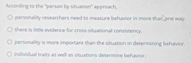 According to the "person by situation" approach,
personality researchers need to measure behavior in more thar one way.
there is little evidence for cross-situational consistency.
personality is more important than the situation in determining behavior.
individual traits as well as situations determine behavior.