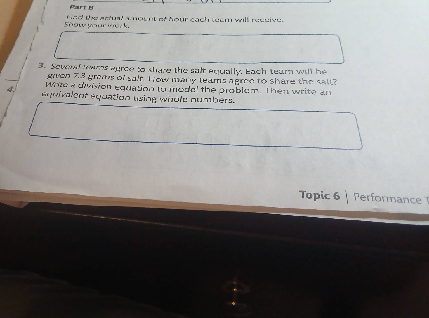 Find the actual amount of flour each team will receive. 
Show your work. 
3. Several teams agree to share the salt equally. Each team will be 
given 7.3 grams of salt. How many teams agree to share the salt? 
Write a division equation to model the problem. Then write an 
4. equivalent equation using whole numbers. 
Topic 6 Performance