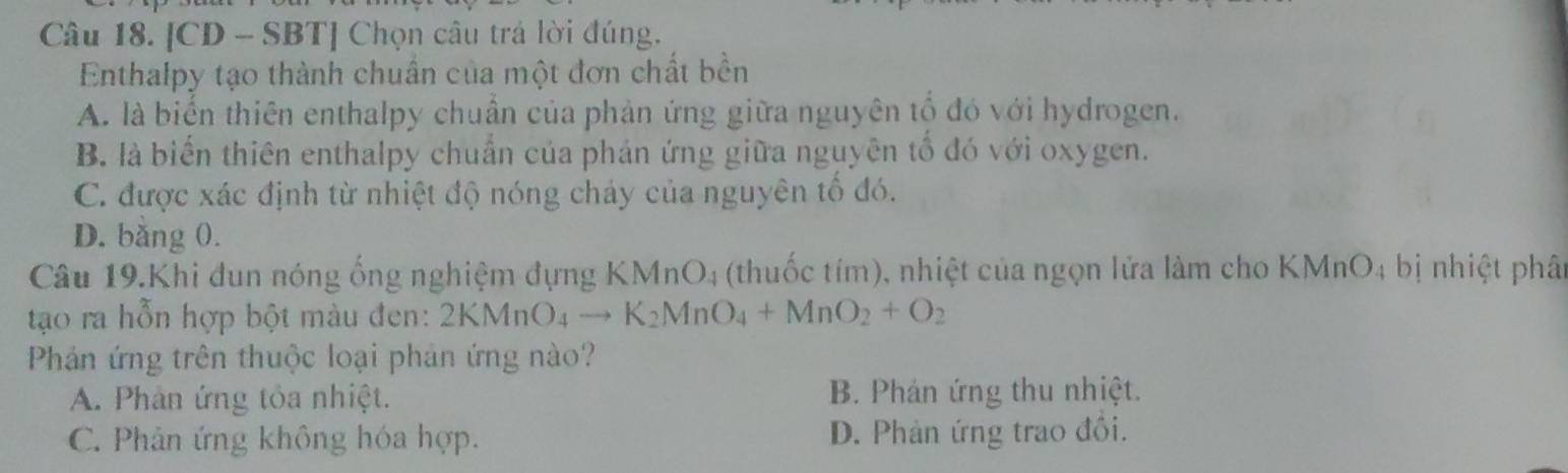 [CD - SBT] Chọn câu trả lời đúng.
Enthalpy tạo thành chuẩn của một đơn chất bền
A. là biến thiên enthalpy chuẩn của phản ứng giữa nguyên tố đó với hydrogen.
B. là biển thiên enthalpy chuẩn của phán ứng giữa nguyên tổ đó với oxygen.
C. được xác định từ nhiệt độ nóng chảy của nguyên tố đó.
D. băng 0.
Câu 19.Khi đun nóng ống nghiệm đựng KMnO_4 (thuốc tím), nhiệt của ngọn lửa làm cho KMnO4 bị nhiệt phât
tạo ra hỗn hợp bột màu đen: 2KMnO_4to K_2MnO_4+MnO_2+O_2
Phản ứng trên thuộc loại phản ứng nào?
A. Phân ứng tỏa nhiệt. B. Phán ứng thu nhiệt.
C. Phân ứng không hóa hợp. D. Phản ứng trao đồi.