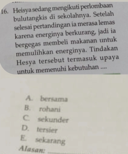 Heisya sedang mengikuti perlombaan
bulutangkis di sekolahnya. Setelah
selesai pertandingan ia merasa lemas
karena energinya berkurang, jadi ia
bergegas membeli makanan untuk
memulihkan energinya. Tindakan
Hesya tersebut termasuk upaya
untuk memenuhi kebutuhan ....
A. bersama
B. rohani
C. sekunder
D. tersier
E. sekarang
Alasan:_