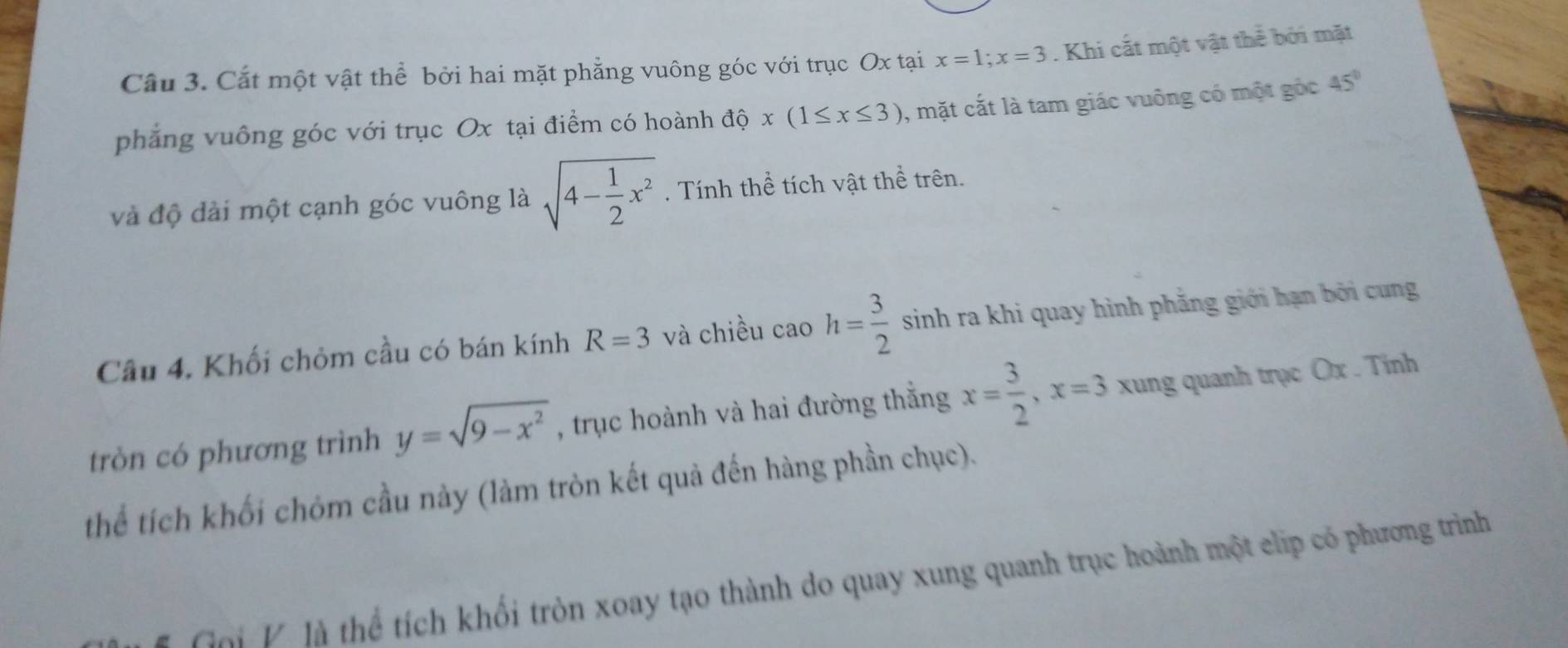 Cầu 3. Cắt một vật thể bởi hai mặt phẳng vuông góc với trục Ox tại x=1; x=3. Khi cắt một vật thể bởi mặt 
phẳng vuông góc với trục Ox tại điểm có hoành độ x(1≤ x≤ 3) , mặt cắt là tam giác vuông có một góc 45°
và độ đài một cạnh góc vuông là sqrt(4-frac 1)2x^2. Tính thể tích vật thể trên. 
Câu 4. Khối chỏm cầu có bán kính R=3 và chiều caoh= 3/2  sinh ra khi quay hình phẳng giới hạn bởi cung 
tròn có phương trình y=sqrt(9-x^2) , trục hoành và hai đường thẳng x= 3/2 , x=3 xung quanh trục Ox. Tinh 
thể tích khối chóm cầu này (làm tròn kết quả đến hàng phần chục). 
Goi K là thể tích khối tròn xoay tạo thành do quay xung quanh trục hoành một elip có phương trình