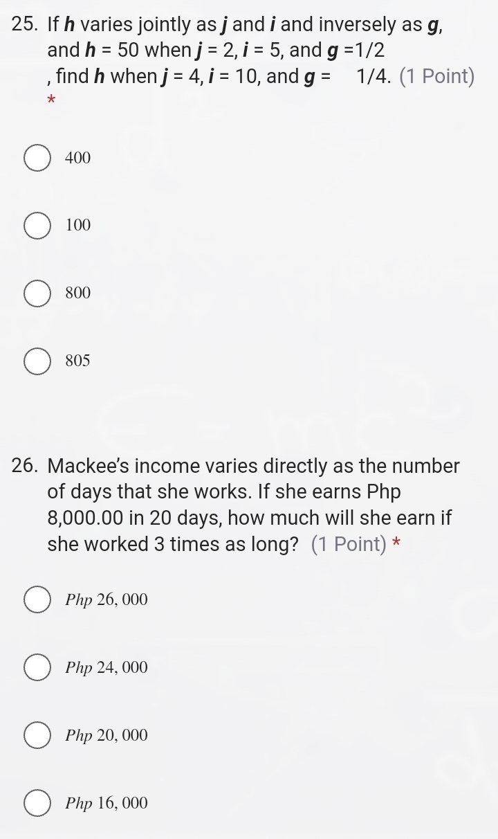 If h varies jointly as j and i and inversely as g,
and h=50 when j=2, i=5 , and g=1/2
, find h when j=4, i=10 , and g= 1/4. (1 Point)
*
400
100
800
805
26. Mackee's income varies directly as the number
of days that she works. If she earns Php
8,000.00 in 20 days, how much will she earn if
she worked 3 times as long? (1 Point) *
Php 26, 000
Php 24, 000
Php 20, 000
Php 16, 000