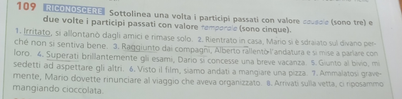 109 RICONOSCERE" Sottolinea una volta i participi passati con valore causale (sono tre) e 
due volte i participi passati con valore temporale (sono cinque). 
1. Irritato, si allontanò dagli amici e rimase solo. 2. Rientrato in casa, Mario si è sdraiato sul divano per- 
ché non si sentiva bene. 3. Raggiunto dai compagni, Alberto rallentò l'andatura e si mise a parlare con 
loro. 4. Superati brillantemente gli esami, Dario si concesse una breve vacanza. 5. Giunto al bivio, mi 
sedetti ad aspettare gli altri. 6. Visto il film, siamo andati a mangiare una pizza. 7. Ammalatosi grave- 
mente, Mario dovette rinunciare al viaggio che aveva organizzato. 8. Arrivati sulla vetta, ci riposammo 
mangiando cioccolata.