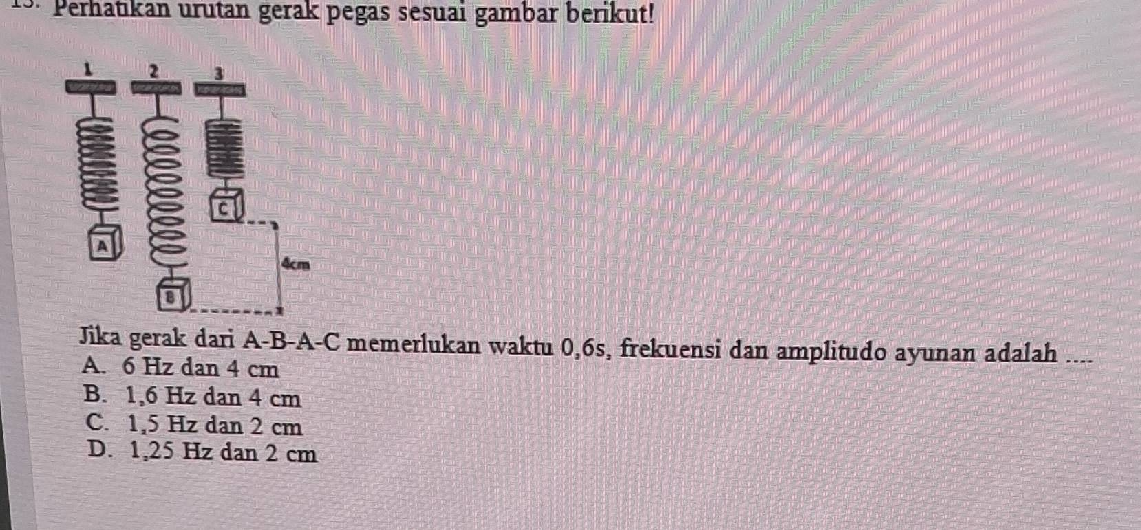 0: Perhatıkan urutan gerak pegas sesuai gambar berikut!
Jika gerak dari A-B-A-C memerlukan waktu 0, 6s, frekuensi dan amplitudo ayunan adalah ....
A. 6 Hz dan 4 cm
B. 1,6 Hz dan 4 cm
C. 1,5 Hz dan 2 cm
D. 1,25 Hz dan 2 cm