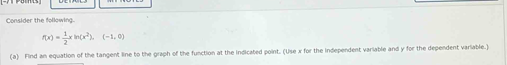 Pomts 
Consider the following.
f(x)= 1/2 xln (x^2),(-1,0)
(a) Find an equation of the tangent line to the graph of the function at the indicated point. (Use x for the independent variable and y for the dependent variable.)