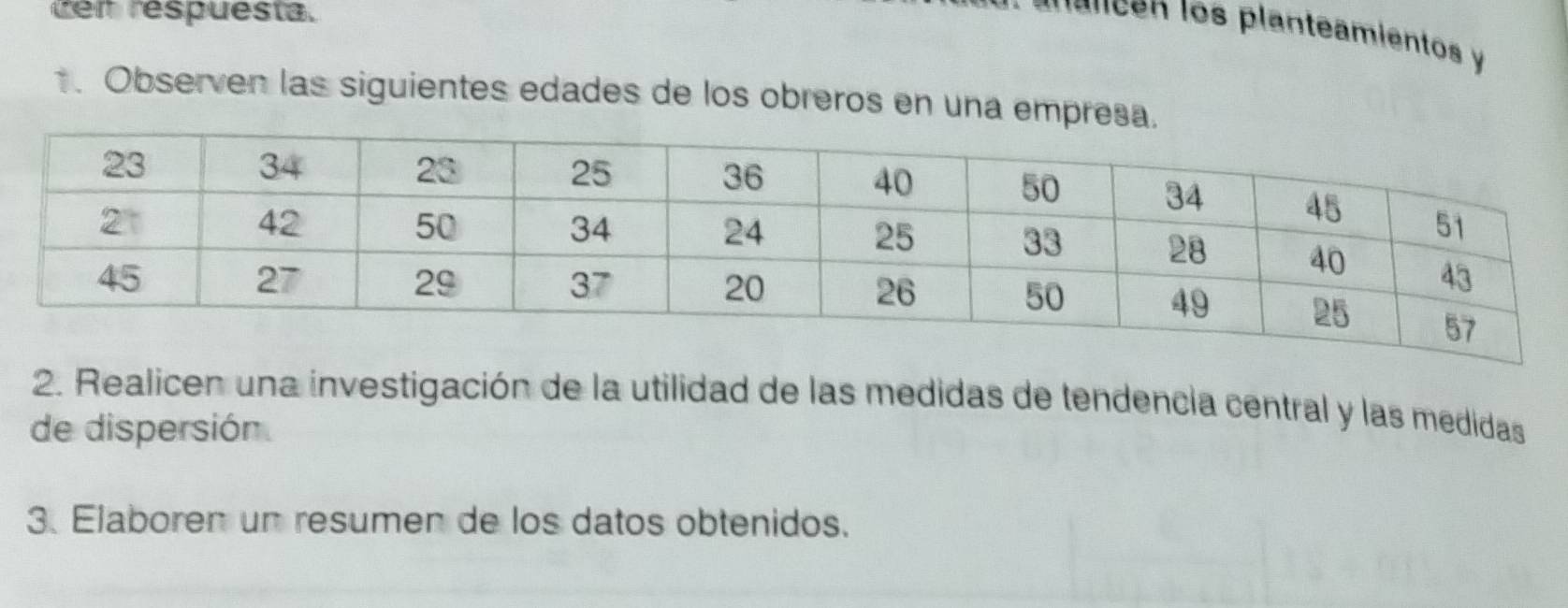 ten respuesta. 
a n a nc en los planteamientos y 
1. Observen las siguientes edades de los obreros en una empreç 
2. Realicen una investigación de la utilidad de las medidas de tendencia central y las medidas 
de dispersión 
3. Elaboren un resumen de los datos obtenidos.